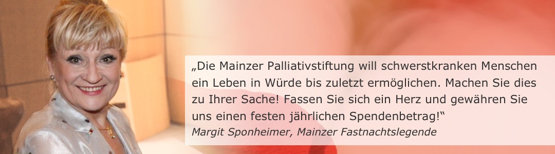 „Die Mainzer Palliativstiftung will schwerstkranken Menschen ein Leben in Würde bis zuletzt ermöglichen. Machen Sie dies zu Ihrer Sache! Fassen Sie sich ein Herz und gewähren Sie uns einen festen jährlichen Spendenbetrag!“ (Margit Sponheimer, Mainzer Fastnachtslegende)